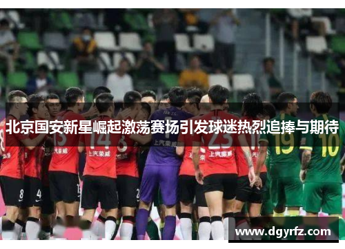 北京国安新星崛起激荡赛场引发球迷热烈追捧与期待