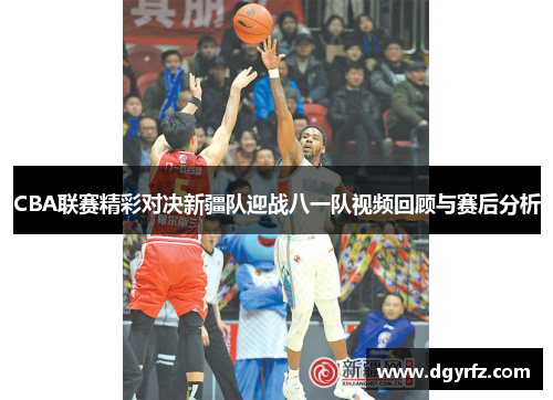 CBA联赛精彩对决新疆队迎战八一队视频回顾与赛后分析